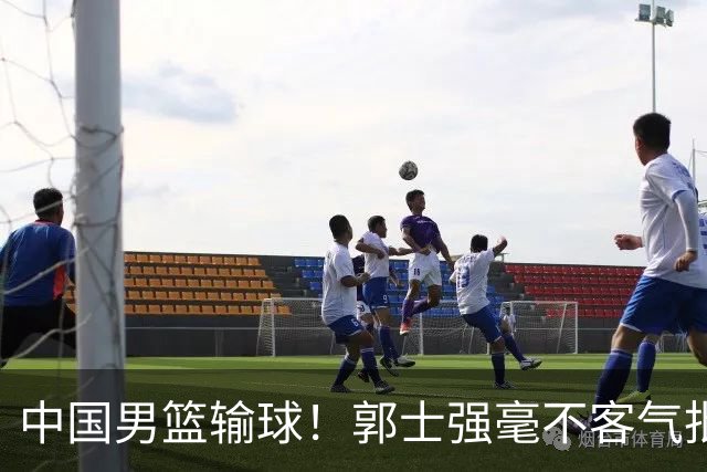 中国男篮输球！郭士强毫不客气批评一名首发，不是赵嘉义不是徐昕